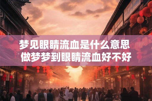 梦见眼睛流血是什么意思 做梦梦到眼睛流血好不好