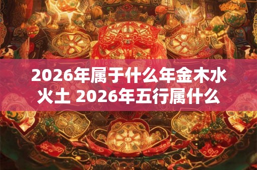 2026年属于什么年金木水火土 2026年五行属什么