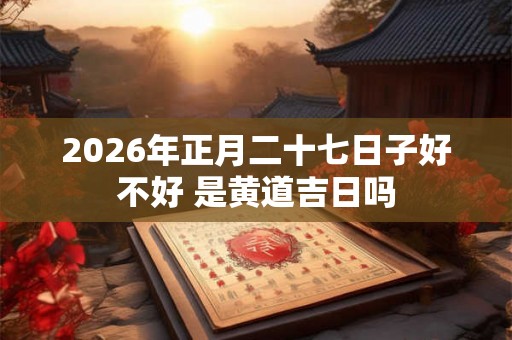 2026年正月二十七日子好不好 是黄道吉日吗