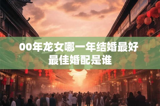 00年龙女哪一年结婚最好 最佳婚配是谁