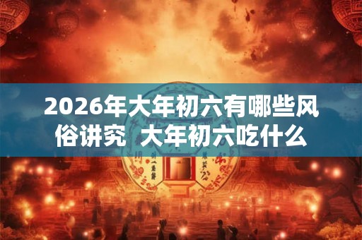 2026年大年初六有哪些风俗讲究  大年初六吃什么