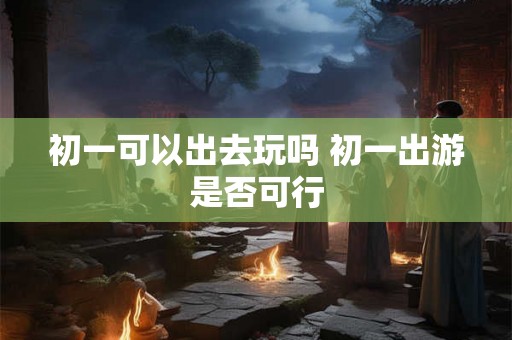 初一可以出去玩吗 初一出游是否可行