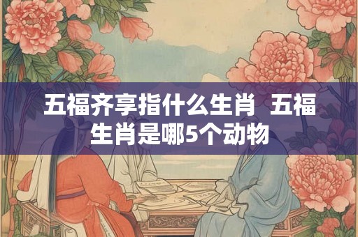 五福齐享指什么生肖  五福生肖是哪5个动物
