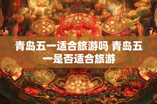 青岛五一适合旅游吗 青岛五一是否适合旅游 青岛五一适合旅游吗 青岛五一是否适合旅游
