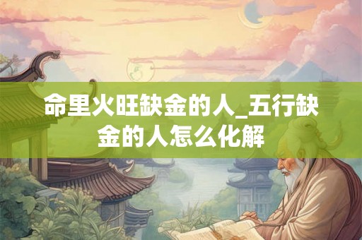 命里火旺缺金的人_五行缺金的人怎么化解 命里火旺缺金的人_五行缺金的人怎么化解