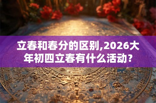 立春和春分的区别,2026大年初四立春有什么活动？