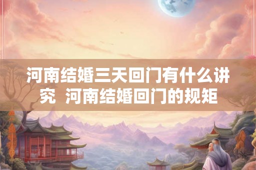 河南结婚三天回门有什么讲究  河南结婚回门的规矩