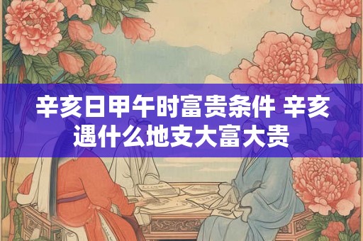 辛亥日甲午时富贵条件 辛亥遇什么地支大富大贵