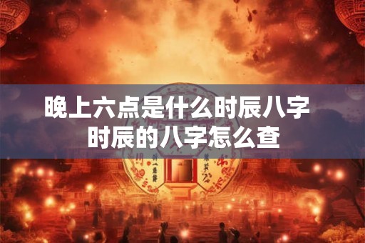 晚上六点是什么时辰八字 时辰的八字怎么查 晚上六点是什么时辰八字 时辰的八字怎么查