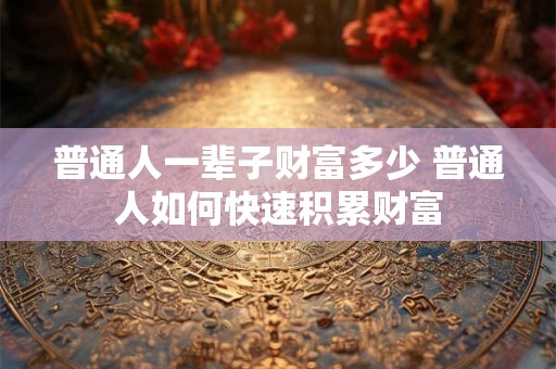 普通人一辈子财富多少 普通人如何快速积累财富
