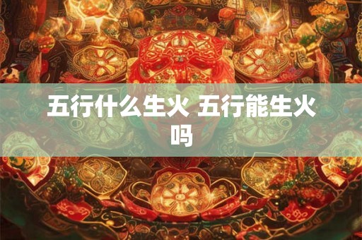 五行什么生火 五行能生火吗