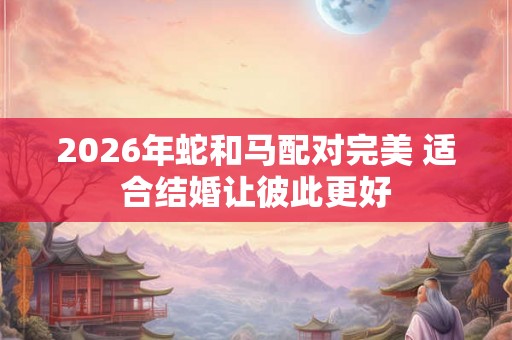 2026年蛇和马配对完美 适合结婚让彼此更好 2026年蛇和马配对完美 适合结婚让彼此更好