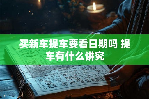 买新车提车要看日期吗 提车有什么讲究