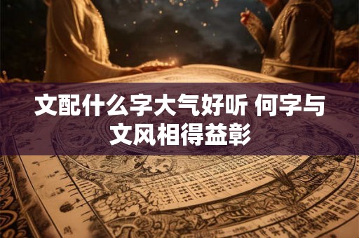 文配什么字大气好听 何字与文风相得益彰
