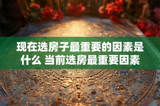 现在选房子最重要的因素是什么 当前选房最重要因素