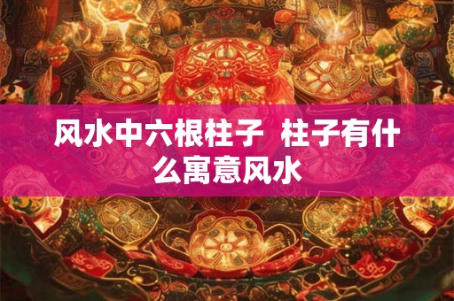 风水中六根柱子 柱子有什么寓意风水 风水中六根柱子 柱子有什么寓意风水