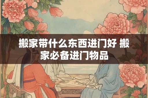 搬家带什么东西进门好 搬家必备进门物品