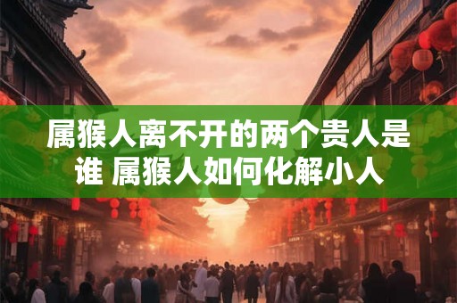 属猴人离不开的两个贵人是谁 属猴人如何化解小人