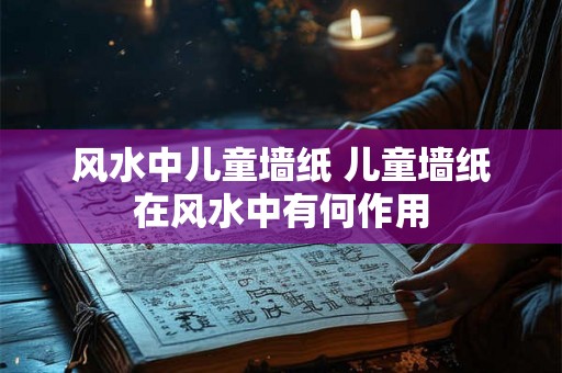 风水中儿童墙纸 儿童墙纸在风水中有何作用