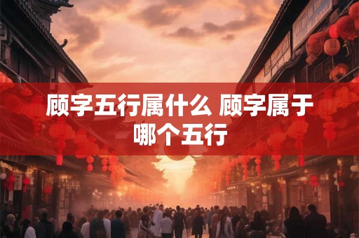 顾字五行属什么 顾字属于哪个五行