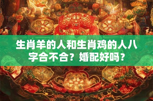 生肖羊的人和生肖鸡的人八字合不合？婚配好吗？