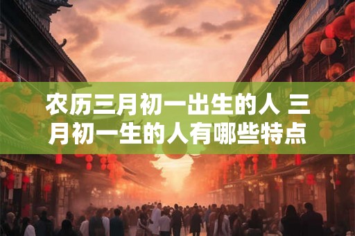 农历三月初一出生的人 三月初一生的人有哪些特点