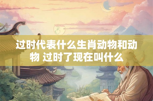 过时代表什么生肖动物和动物 过时了现在叫什么