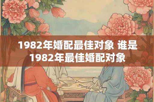 1982年婚配最佳对象 谁是1982年最佳婚配对象