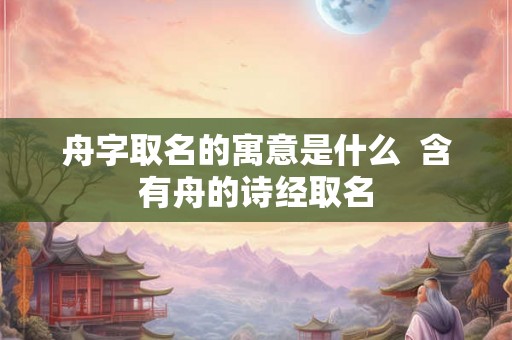 舟字取名的寓意是什么  含有舟的诗经取名