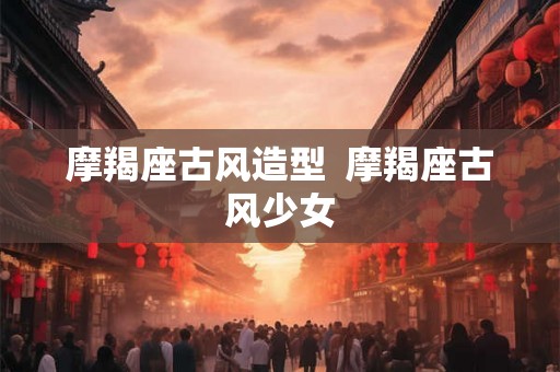 摩羯座古风造型  摩羯座古风少女