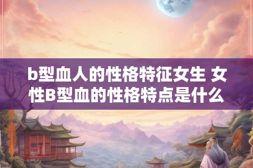 b型血人的性格特征女生 女性B型血的性格特点是什么