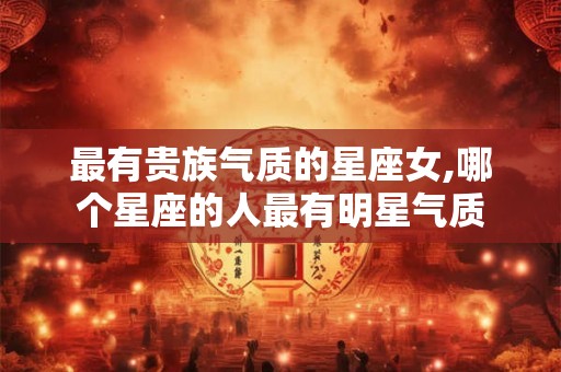 最有贵族气质的星座女,哪个星座的人最有明星气质