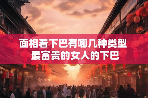 面相看下巴有哪几种类型  最富贵的女人的下巴