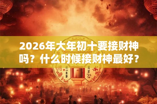 2026年大年初十要接财神吗？什么时候接财神最好？