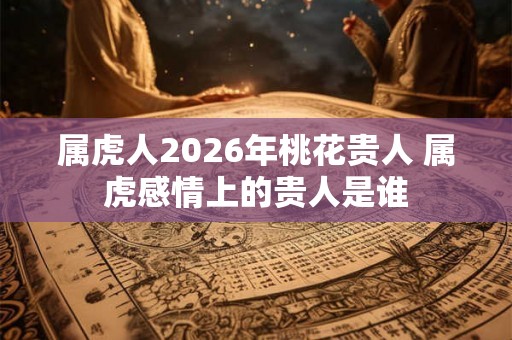 属虎人2026年桃花贵人 属虎感情上的贵人是谁
