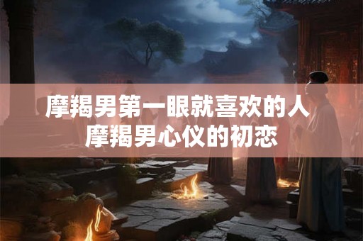 摩羯男第一眼就喜欢的人 摩羯男心仪的初恋