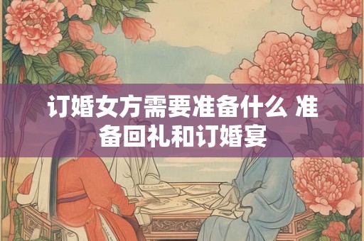 订婚女方需要准备什么 准备回礼和订婚宴 订婚女方需要准备什么 准备回礼和订婚宴