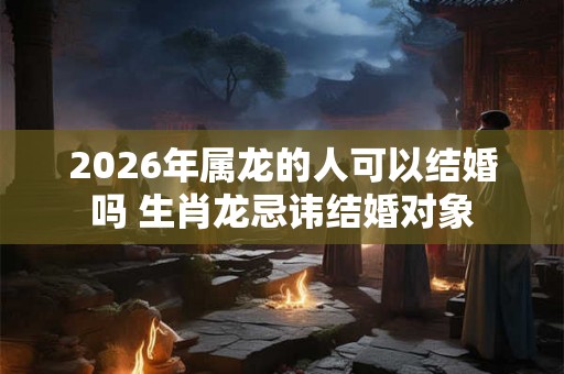 2026年属龙的人可以结婚吗 生肖龙忌讳结婚对象