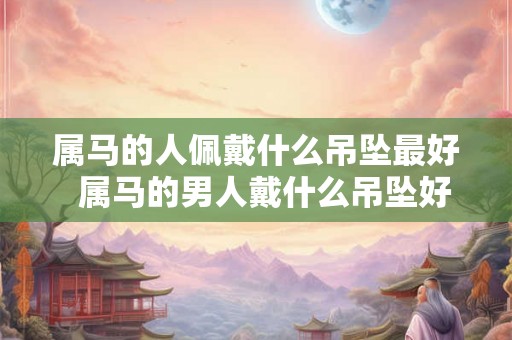 属马的人佩戴什么吊坠最好  属马的男人戴什么吊坠好