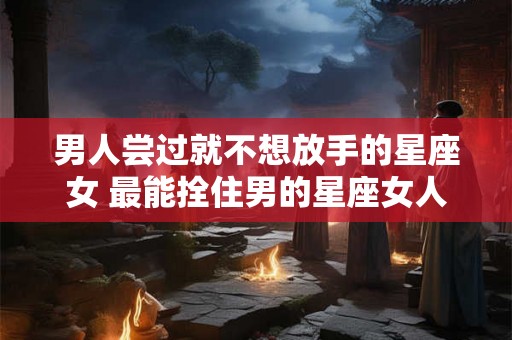 男人尝过就不想放手的星座女 最能拴住男的星座女人