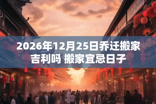 2026年12月25日乔迁搬家吉利吗 搬家宜忌日子