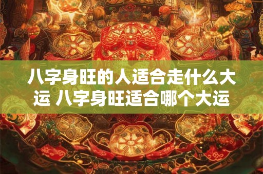 八字身旺的人适合走什么大运 八字身旺适合哪个大运