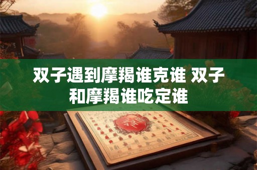 双子遇到摩羯谁克谁 双子和摩羯谁吃定谁