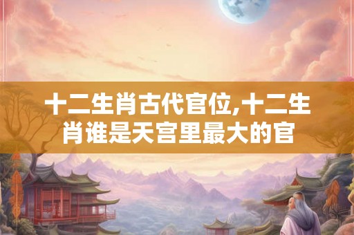 十二生肖古代官位,十二生肖谁是天宫里最大的官