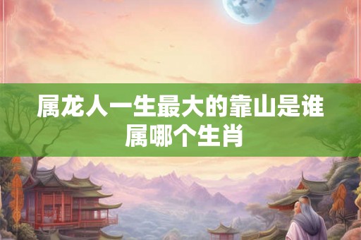 属龙人一生最大的靠山是谁 属哪个生肖 属龙人一生最大的靠山是谁 属哪个生肖