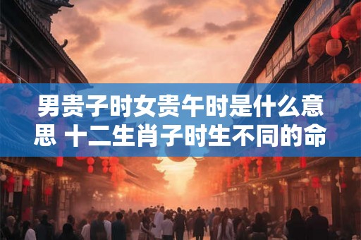 男贵子时女贵午时是什么意思 十二生肖子时生不同的命运
