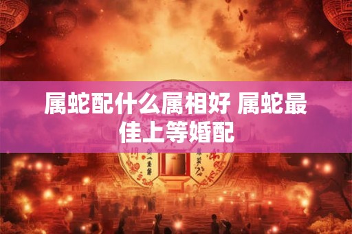 属蛇配什么属相好 属蛇最佳上等婚配
