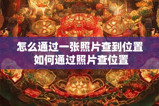 怎么通过一张照片查到位置 如何通过照片查位置