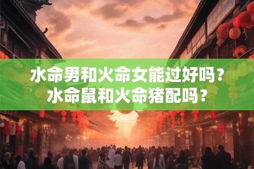 水命男和火命女能过好吗？水命鼠和火命猪配吗？