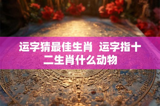运字猜最佳生肖  运字指十二生肖什么动物